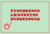 灵芝泡的酒能煲汤吗怎么做(如何用灵芝泡的酒为基础煮出美味汤品)