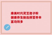 康美时代灵芝孢子粉 健康养生新选择营养丰富功效多