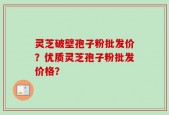 灵芝破壁孢子粉批发价？优质灵芝孢子粉批发价格？