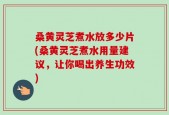 桑黄灵芝煮水放多少片(桑黄灵芝煮水用量建议，让你喝出养生功效)