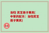 当归 灵芝孢子黄芪(中草药配方：当归灵芝孢子黄芪)