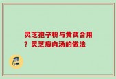 灵芝孢子粉与黄芪合用？灵芝瘦肉汤的做法