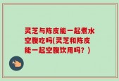 灵芝与陈皮能一起煮水空腹吃吗(灵芝和陈皮能一起空腹饮用吗？)