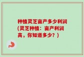 种植灵芝亩产多少利润(灵芝种植：亩产利润高，你知道多少？)