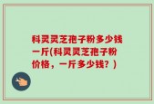 科灵灵芝孢子粉多少钱一斤(科灵灵芝孢子粉价格，一斤多少钱？)