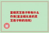 富硒灵芝孢子粉有什么作用(富含硒元素的灵芝孢子粉的功效)
