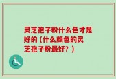 灵芝孢子粉什么色才是好的 (什么颜色的灵芝孢子粉最好？)