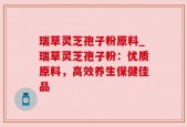 瑞草灵芝孢子粉原料_瑞草灵芝孢子粉：优质原料，高效养生保健佳品