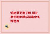 鸿艳灵芝孢子粉 滋补养生的优质选择富含多种营养