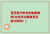 灵芝孢子粉女性能服用吗(女性可以服用灵芝孢子粉吗？)
