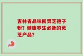 吉林省品味园灵芝孢子粉？健康养生必备的灵芝产品？