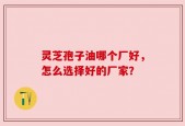 灵芝孢子油哪个厂好，怎么选择好的厂家？