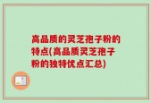 高品质的灵芝孢子粉的特点(高品质灵芝孢子粉的独特优点汇总)