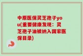 中原医保灵芝孢子you(重要健康发现：灵芝孢子油被纳入国家医保目录)