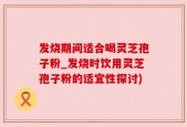 发烧期间适合喝灵芝孢子粉_发烧时饮用灵芝孢子粉的适宜性探讨)