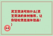 灵芝煲汤可放什么(灵芝煲汤的食材推荐，让你轻松煲出滋补佳品！)