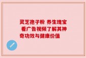 灵芝孢子粉 养生瑰宝 看广告视频了解其神奇功效与健康价值