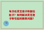 每次吃灵芝孢子粉都拉肚子？如何解决灵芝孢子粉引起的肠胃问题？