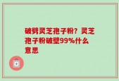 破劈灵芝孢子粉？灵芝孢子粉破壁99%什么意思