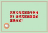 灵芝片和灵芝孢子粉推荐？选择灵芝保健品的正确方式？