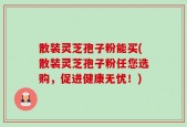 散装灵芝孢子粉能买(散装灵芝孢子粉任您选购，促进健康无忧！)