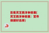 百度灵芝西洋参胶囊(灵芝西洋参胶囊：营养保健好选择)