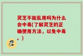 灵芝不能乱用吗为什么会中毒(了解灵芝的正确使用方法，以免中毒。)