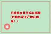 巴塘县有灵芝吗在哪里(巴塘县灵芝产地在哪里？)