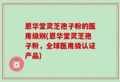 恩华堂灵芝孢子粉的医用级别(恩华堂灵芝孢子粉，全球医用级认证产品)