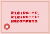 灵芝孢子粉喝三七粉_灵芝孢子粉与三七粉：健康养生的黄金搭档