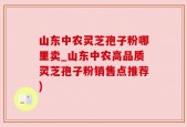 山东中农灵芝孢子粉哪里卖_山东中农高品质灵芝孢子粉销售点推荐)