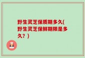 野生灵芝保质期多久(野生灵芝保鲜期限是多久？)