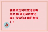 新鲜灵芝可以煮泡面嘛怎么煮(灵芝可以煮泡面？告诉你正确的煮法！)