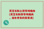 灵芝石斛土茯苓炖瘦肉(灵芝石斛茯苓炖瘦肉，滋补养生的家常汤)