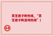 灵芝孢子粉热线_“灵芝孢子粉咨询热线”)