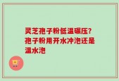 灵芝孢子粉低温碾压？孢子粉用开水冲泡还是温水泡