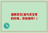 酒跟灵芝(酒与灵芝草的妙用，你知道吗？)