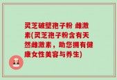 灵芝破壁孢子粉 雌激素(灵芝孢子粉含有天然雌激素，助您拥有健康女性美容与养生)