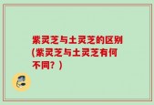 紫灵芝与土灵芝的区别(紫灵芝与土灵芝有何不同？)