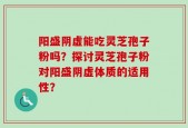阳盛阴虚能吃灵芝孢子粉吗？探讨灵芝孢子粉对阳盛阴虚体质的适用性？