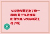 八珍汤和灵芝孢子粉一起喝(养生饮品推荐：配合饮用八珍汤和灵芝孢子粉)