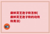 康婷灵芝孢子粉怎样(康婷灵芝孢子粉的功效和用法)