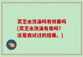 灵芝水洗澡吗有效果吗(灵芝水洗澡有用吗？这是我试过的结果。)