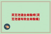 灵芝泡酒全身酸疼(灵芝泡酒导致全身酸痛)