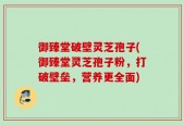 御臻堂破壁灵芝孢子(御臻堂灵芝孢子粉，打破壁垒，营养更全面)