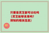 只要是灵芝都可以吃吗 (灵芝能够食用吗？须知的相关信息)