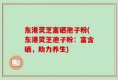 东港灵芝富硒孢子粉(东港灵芝孢子粉：富含硒，助力养生)