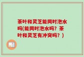 茶叶和灵芝能同时泡水吗(能同时泡水吗？茶叶和灵芝有冲突吗？)