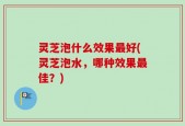 灵芝泡什么效果最好(灵芝泡水，哪种效果最佳？)