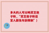 多大的人可以喝灵芝孢子粉_“灵芝孢子粉适宜人群及年龄限制”)